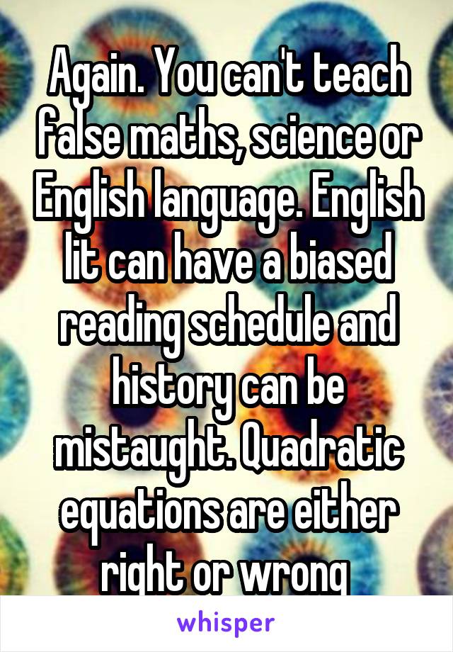 Again. You can't teach false maths, science or English language. English lit can have a biased reading schedule and history can be mistaught. Quadratic equations are either right or wrong 