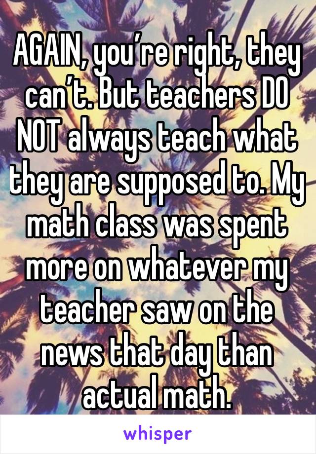 AGAIN, you’re right, they can’t. But teachers DO NOT always teach what they are supposed to. My math class was spent more on whatever my teacher saw on the news that day than actual math. 