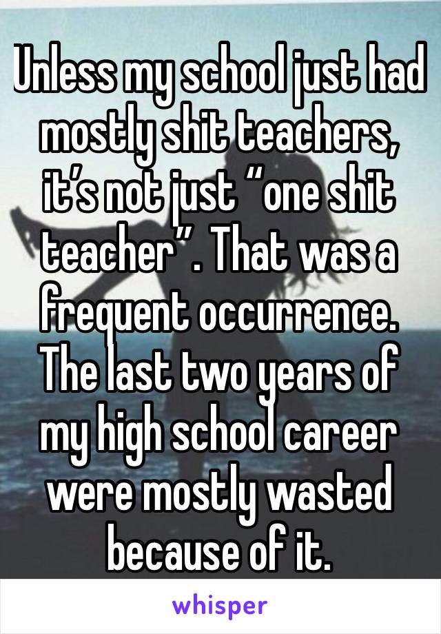 Unless my school just had mostly shit teachers, it’s not just “one shit teacher”. That was a frequent occurrence. The last two years of my high school career were mostly wasted because of it. 