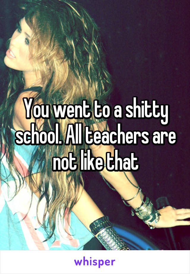 You went to a shitty school. All teachers are not like that