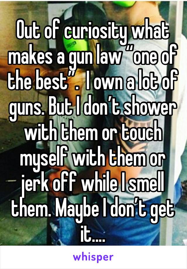 Out of curiosity what makes a gun law “one of the best”.  I own a lot of guns. But I don’t shower with them or touch myself with them or jerk off while I smell them. Maybe I don’t get it....