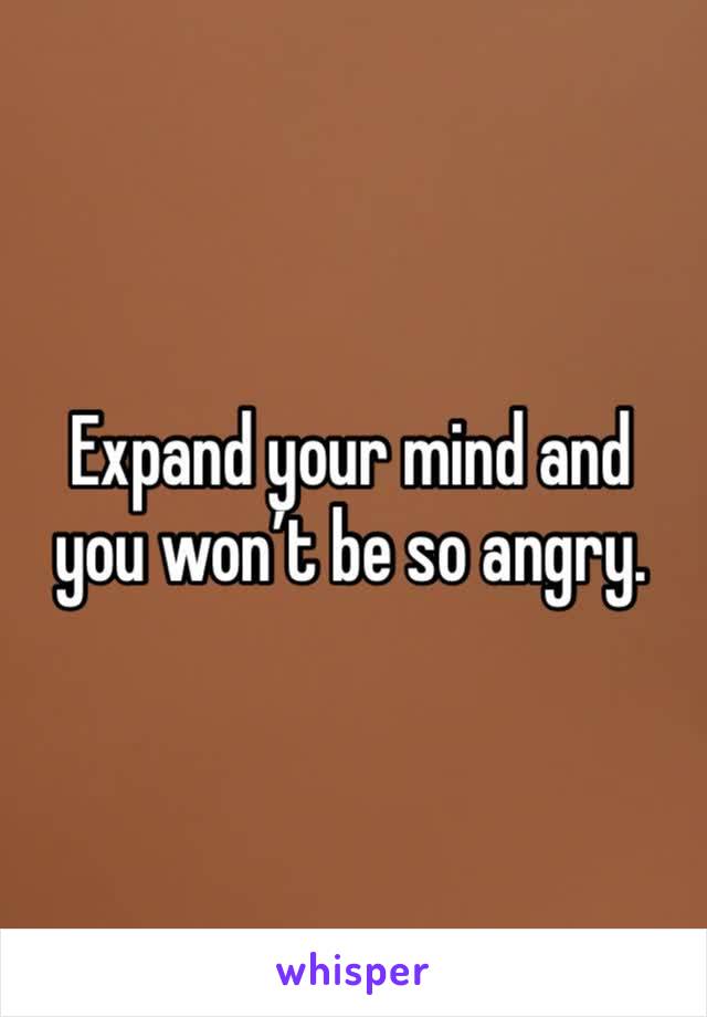 Expand your mind and you won’t be so angry. 