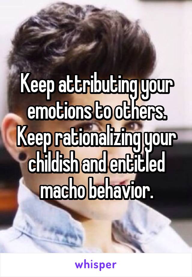 Keep attributing your emotions to others.
Keep rationalizing your childish and entitled macho behavior.