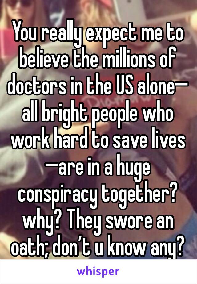 You really expect me to believe the millions of doctors in the US alone—all bright people who work hard to save lives—are in a huge conspiracy together? why? They swore an oath; don’t u know any?