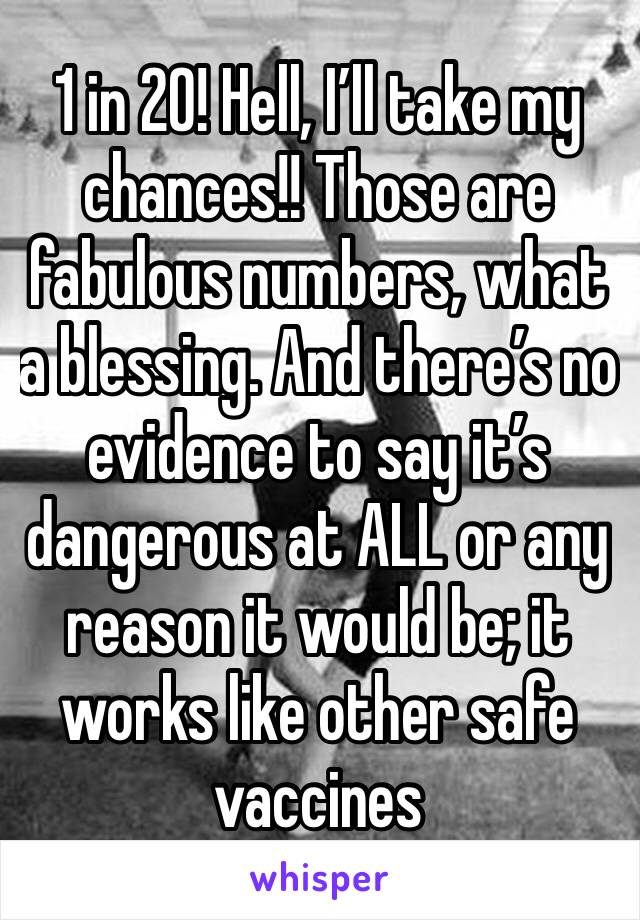 1 in 20! Hell, I’ll take my chances!! Those are fabulous numbers, what a blessing. And there’s no evidence to say it’s dangerous at ALL or any reason it would be; it works like other safe vaccines