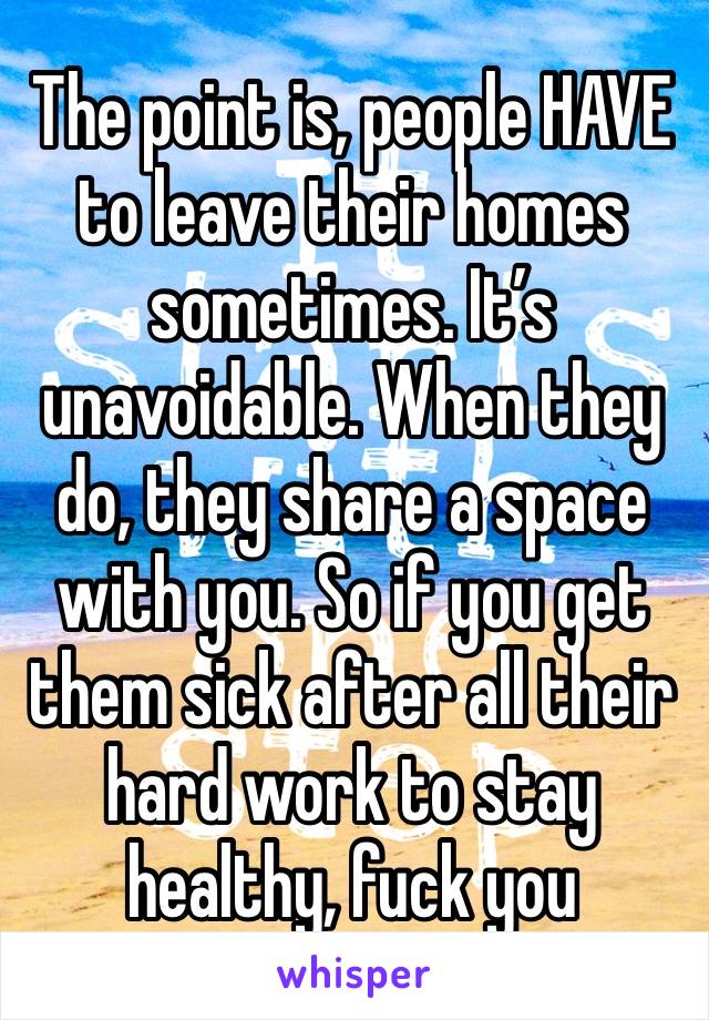 The point is, people HAVE to leave their homes sometimes. It’s unavoidable. When they do, they share a space with you. So if you get them sick after all their hard work to stay healthy, fuck you