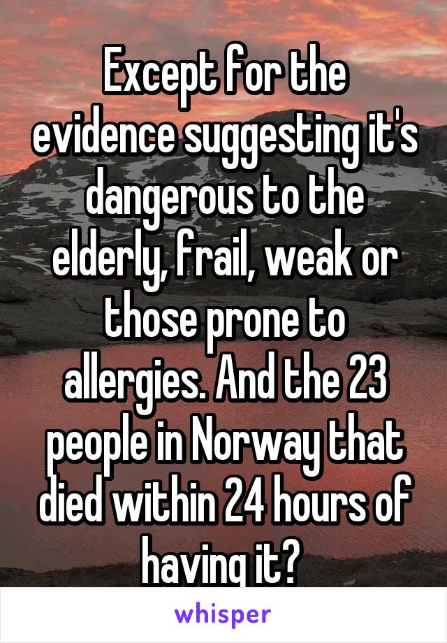 Except for the evidence suggesting it's dangerous to the elderly, frail, weak or those prone to allergies. And the 23 people in Norway that died within 24 hours of having it? 