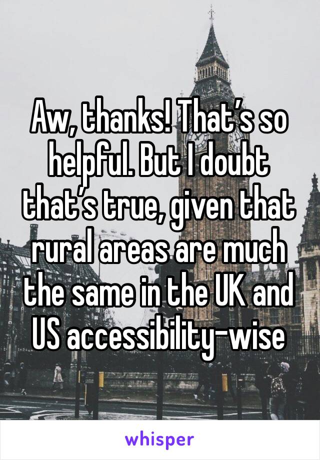 Aw, thanks! That’s so helpful. But I doubt that’s true, given that rural areas are much the same in the UK and US accessibility-wise