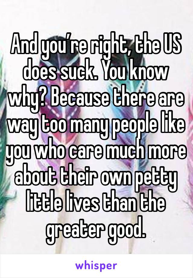 And you’re right, the US does suck. You know why? Because there are way too many people like you who care much more about their own petty little lives than the greater good. 