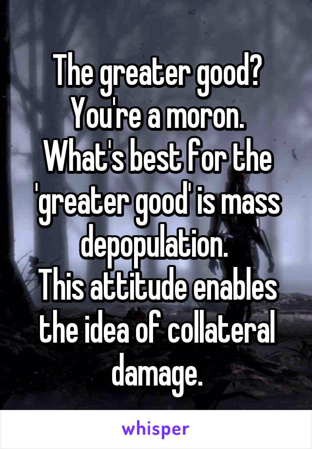 The greater good?
You're a moron.
What's best for the 'greater good' is mass depopulation. 
This attitude enables the idea of collateral damage.