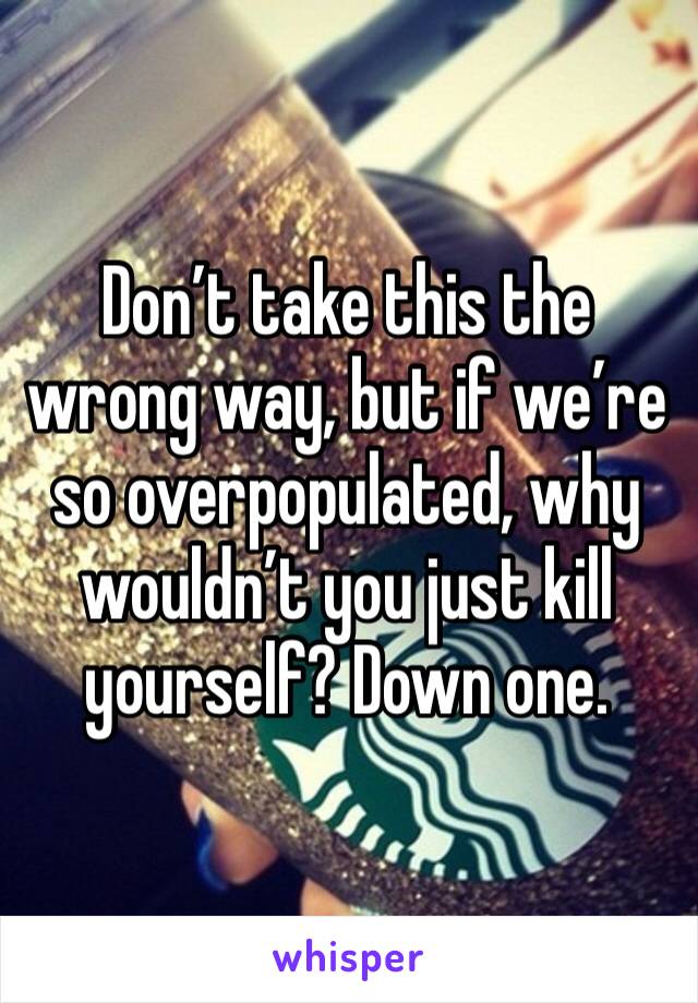 Don’t take this the wrong way, but if we’re so overpopulated, why wouldn’t you just kill yourself? Down one.