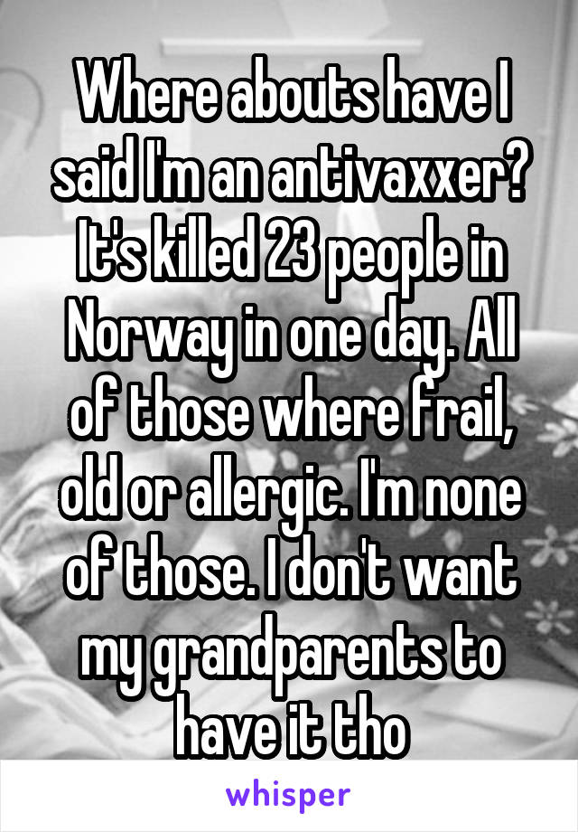 Where abouts have I said I'm an antivaxxer?
It's killed 23 people in Norway in one day. All of those where frail, old or allergic. I'm none of those. I don't want my grandparents to have it tho