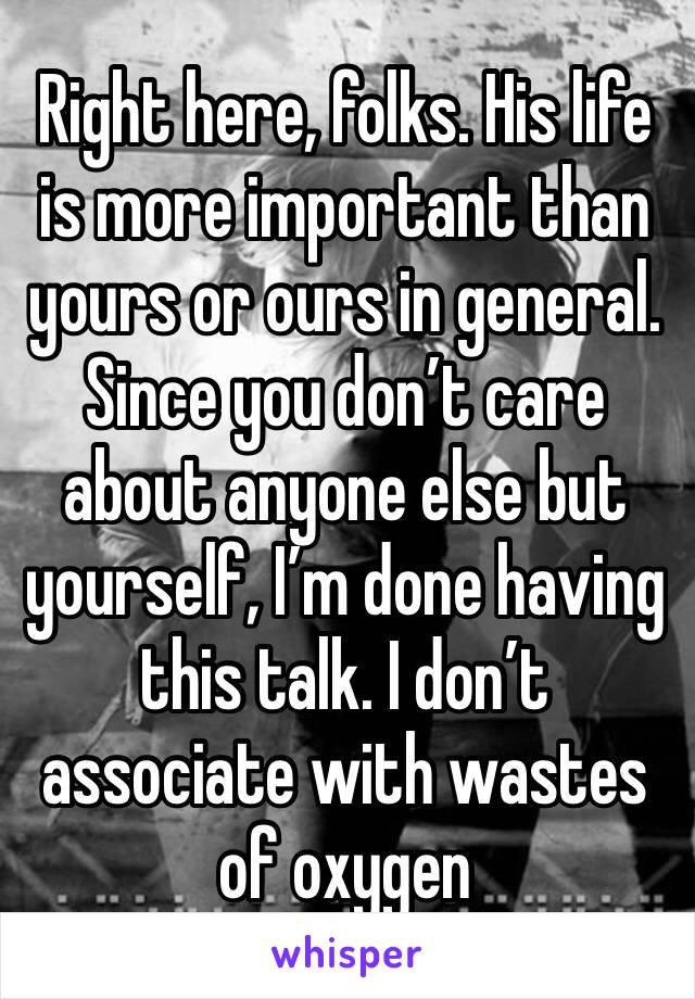 Right here, folks. His life is more important than yours or ours in general. Since you don’t care about anyone else but yourself, I’m done having this talk. I don’t associate with wastes of oxygen