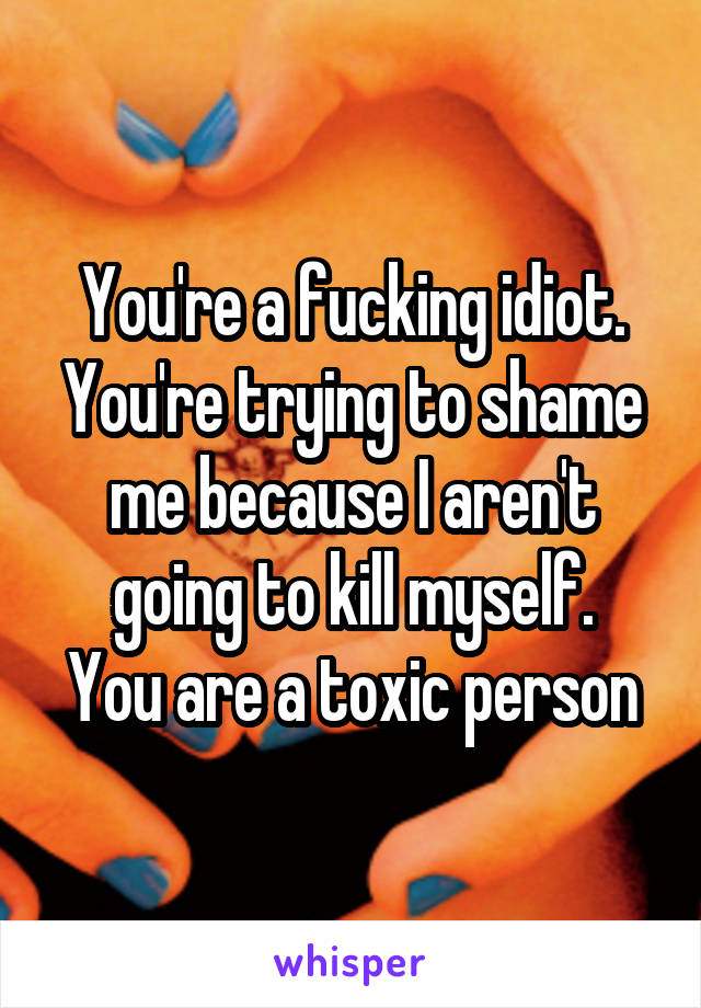 You're a fucking idiot.
You're trying to shame me because I aren't going to kill myself.
You are a toxic person