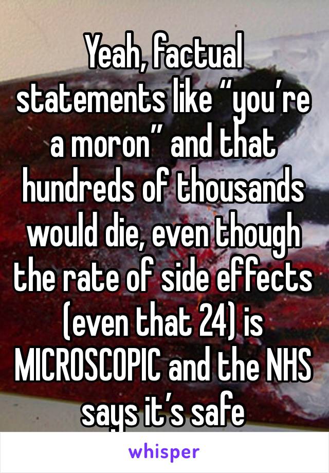 Yeah, factual statements like “you’re a moron” and that hundreds of thousands would die, even though the rate of side effects (even that 24) is MICROSCOPIC and the NHS says it’s safe