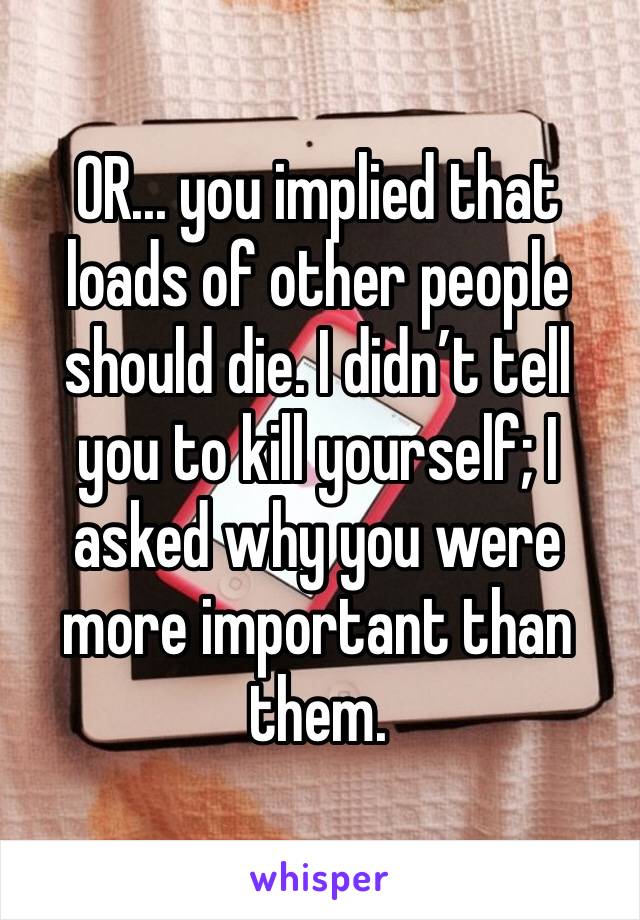 OR... you implied that loads of other people should die. I didn’t tell you to kill yourself; I asked why you were more important than them.  