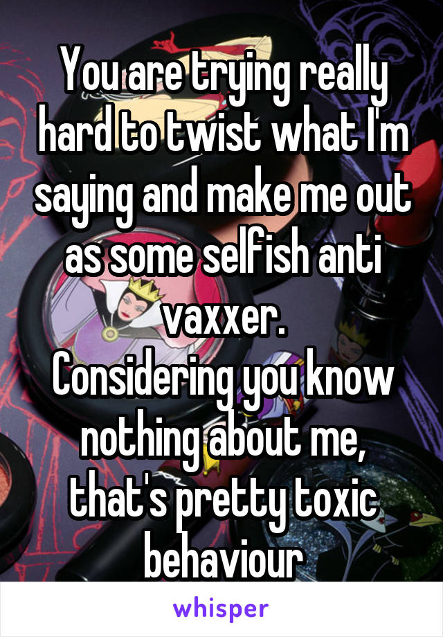 You are trying really hard to twist what I'm saying and make me out as some selfish anti vaxxer.
Considering you know nothing about me, that's pretty toxic behaviour