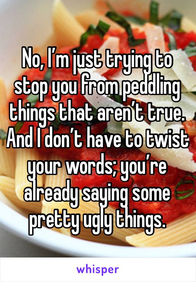 No, I’m just trying to stop you from peddling things that aren’t true. And I don’t have to twist your words; you’re already saying some pretty ugly things.