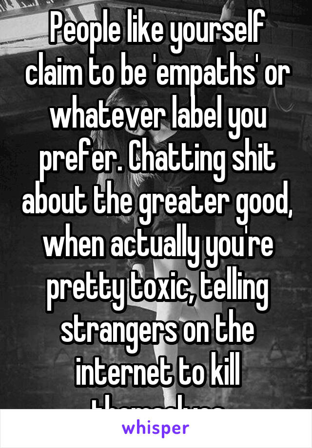 People like yourself claim to be 'empaths' or whatever label you prefer. Chatting shit about the greater good, when actually you're pretty toxic, telling strangers on the internet to kill themselves