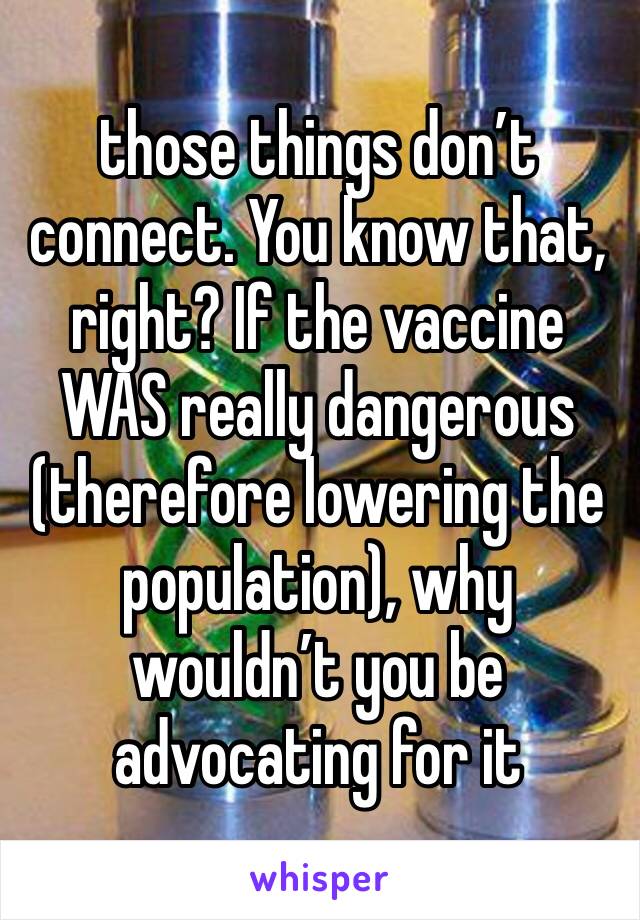 those things don’t connect. You know that, right? If the vaccine WAS really dangerous (therefore lowering the population), why wouldn’t you be advocating for it 