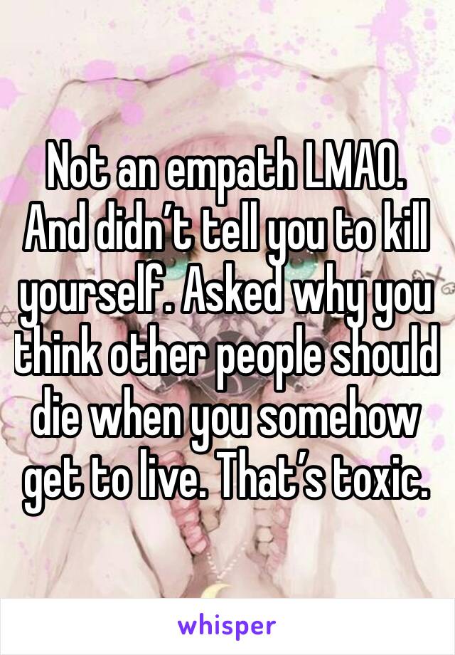 Not an empath LMAO. And didn’t tell you to kill yourself. Asked why you think other people should die when you somehow get to live. That’s toxic. 