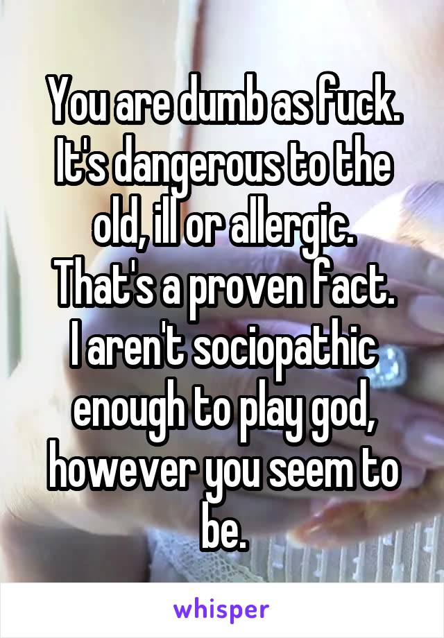 You are dumb as fuck.
It's dangerous to the old, ill or allergic.
That's a proven fact.
I aren't sociopathic enough to play god, however you seem to be.