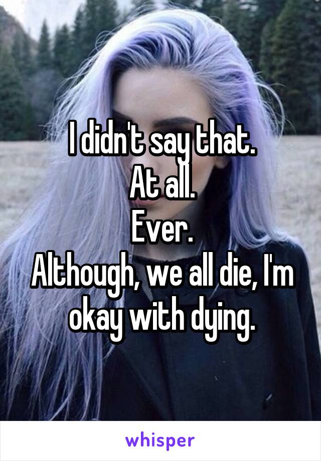 I didn't say that.
At all.
Ever.
Although, we all die, I'm okay with dying.