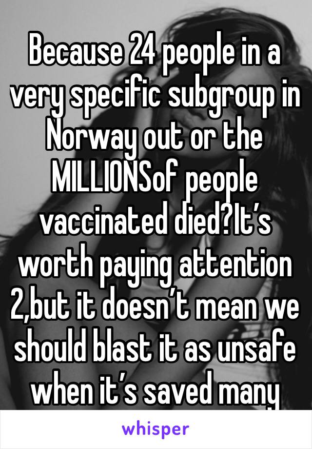 Because 24 people in a very specific subgroup in Norway out or the MILLIONSof people vaccinated died?It’s worth paying attention 2,but it doesn’t mean we should blast it as unsafe when it’s saved many