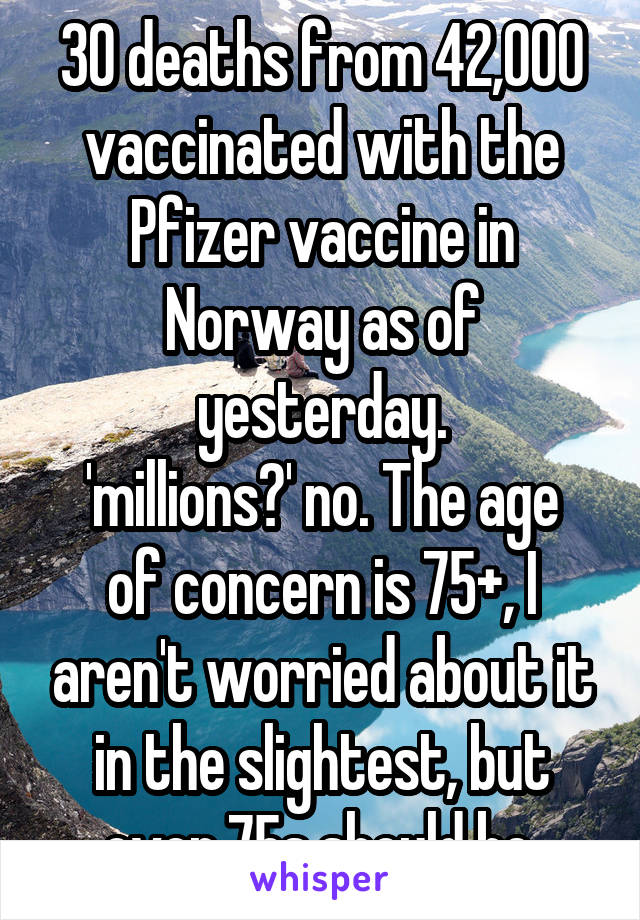 30 deaths from 42,000 vaccinated with the Pfizer vaccine in Norway as of yesterday.
'millions?' no. The age of concern is 75+, I aren't worried about it in the slightest, but over 75s should be 