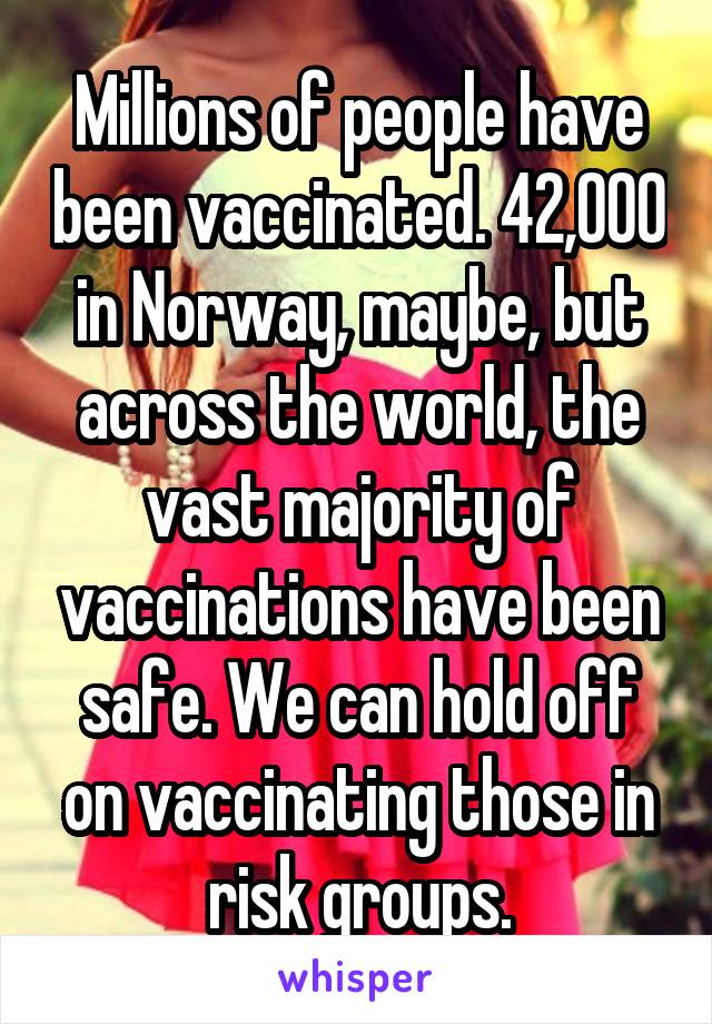 Millions of people have been vaccinated. 42,000 in Norway, maybe, but across the world, the vast majority of vaccinations have been safe. We can hold off on vaccinating those in risk groups.