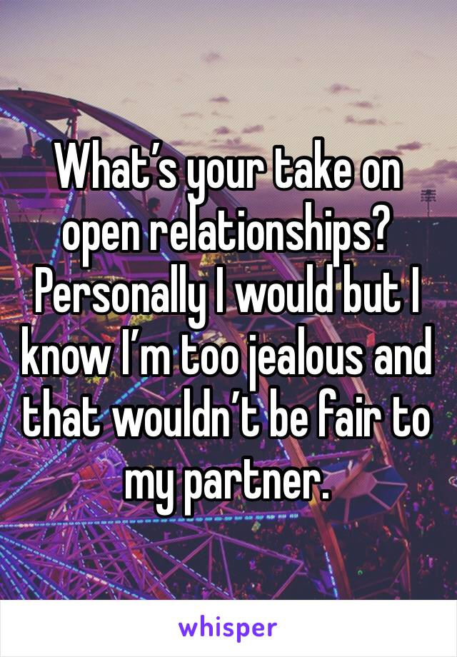 What’s your take on open relationships? Personally I would but I know I’m too jealous and that wouldn’t be fair to my partner. 