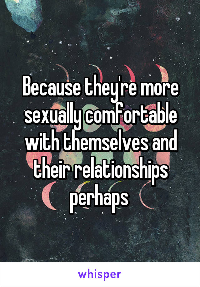 Because they're more sexually comfortable with themselves and their relationships perhaps 