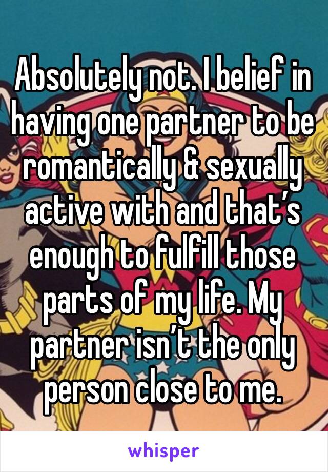 Absolutely not. I belief in having one partner to be romantically & sexually active with and that’s enough to fulfill those parts of my life. My partner isn’t the only person close to me. 