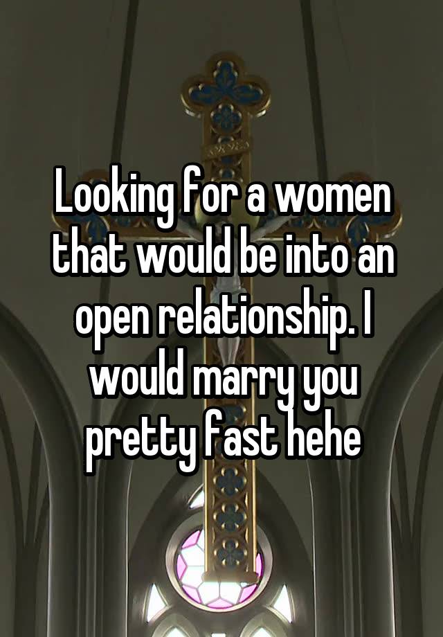 Looking for a women that would be into an open relationship. I would marry you pretty fast hehe