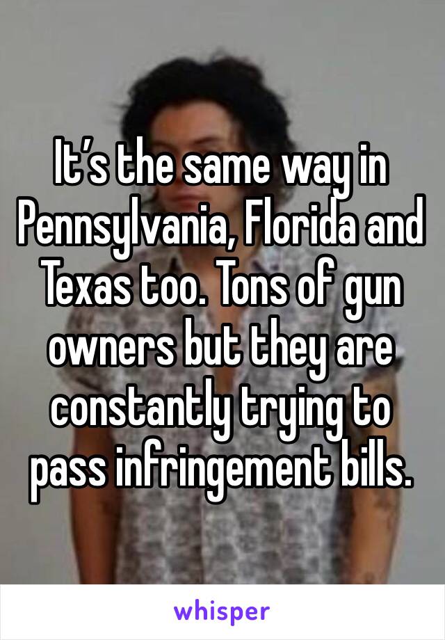 It’s the same way in Pennsylvania, Florida and Texas too. Tons of gun owners but they are constantly trying to pass infringement bills.