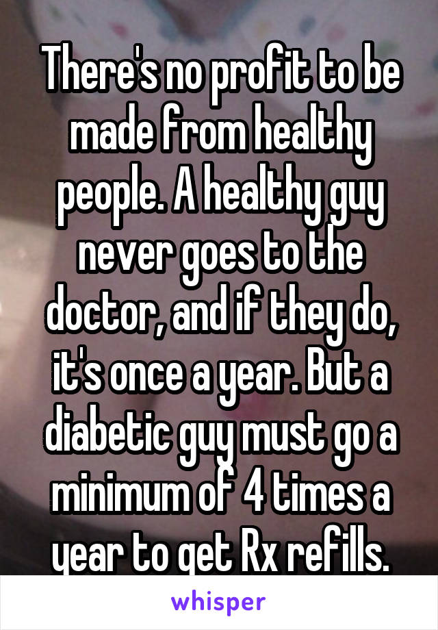 There's no profit to be made from healthy people. A healthy guy never goes to the doctor, and if they do, it's once a year. But a diabetic guy must go a minimum of 4 times a year to get Rx refills.