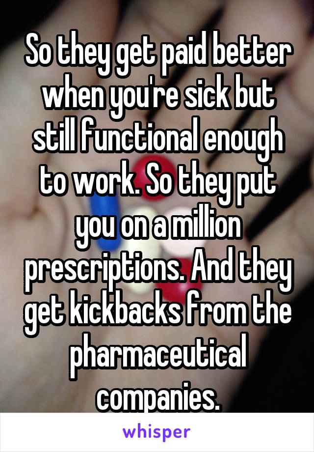 So they get paid better when you're sick but still functional enough to work. So they put you on a million prescriptions. And they get kickbacks from the pharmaceutical companies.