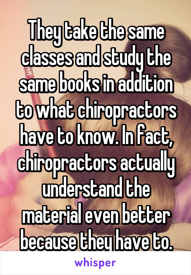 They take the same classes and study the same books in addition to what chiropractors have to know. In fact, chiropractors actually understand the material even better because they have to.