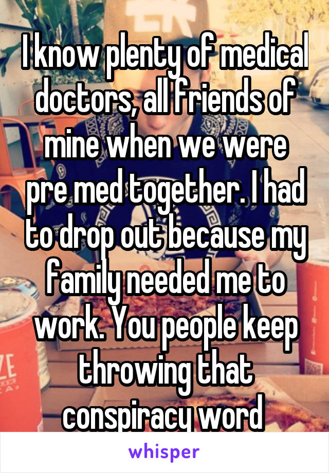 I know plenty of medical doctors, all friends of mine when we were pre med together. I had to drop out because my family needed me to work. You people keep throwing that conspiracy word 