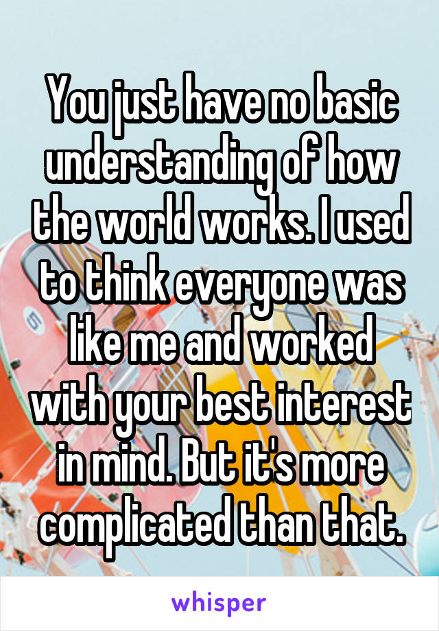 You just have no basic understanding of how the world works. I used to think everyone was like me and worked with your best interest in mind. But it's more complicated than that.