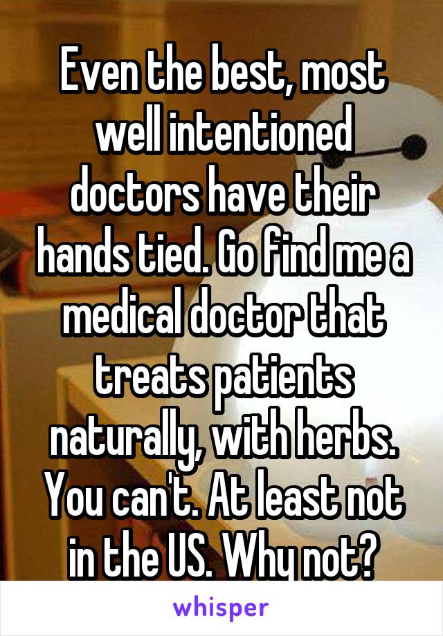 Even the best, most well intentioned doctors have their hands tied. Go find me a medical doctor that treats patients naturally, with herbs. You can't. At least not in the US. Why not?