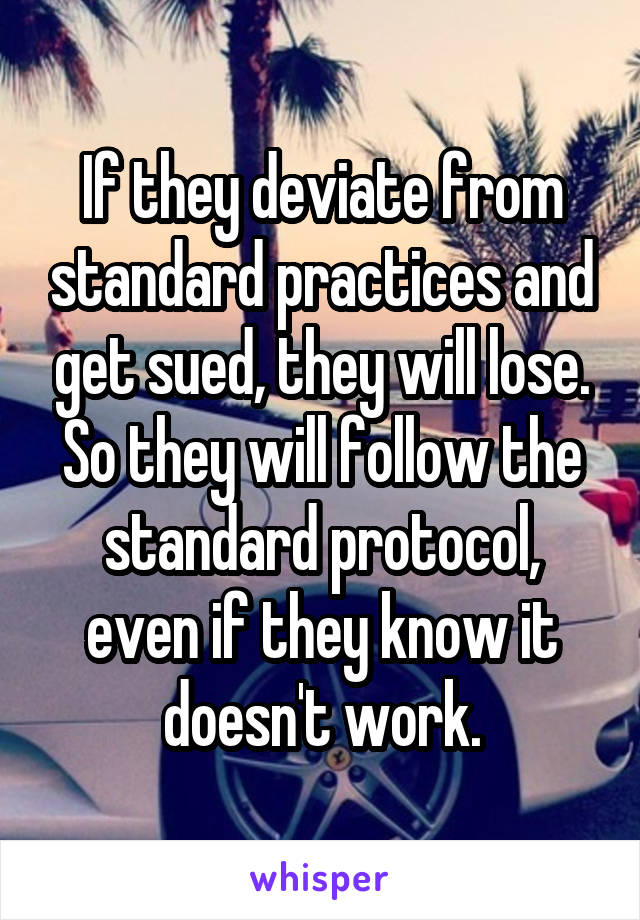 If they deviate from standard practices and get sued, they will lose. So they will follow the standard protocol, even if they know it doesn't work.