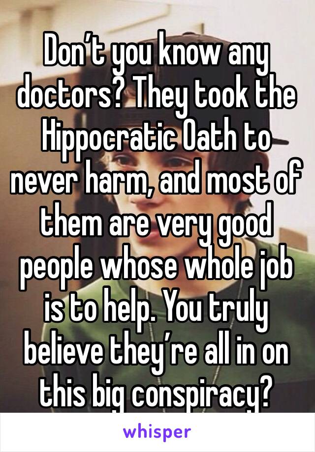 Don’t you know any doctors? They took the Hippocratic Oath to never harm, and most of them are very good people whose whole job is to help. You truly believe they’re all in on this big conspiracy?