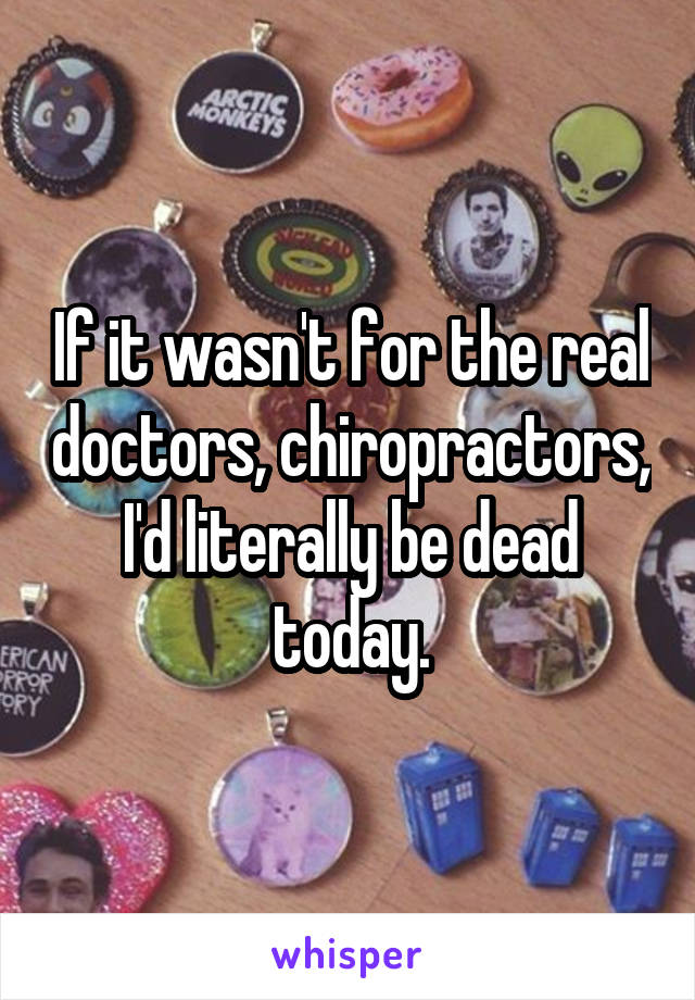 If it wasn't for the real doctors, chiropractors, I'd literally be dead today.