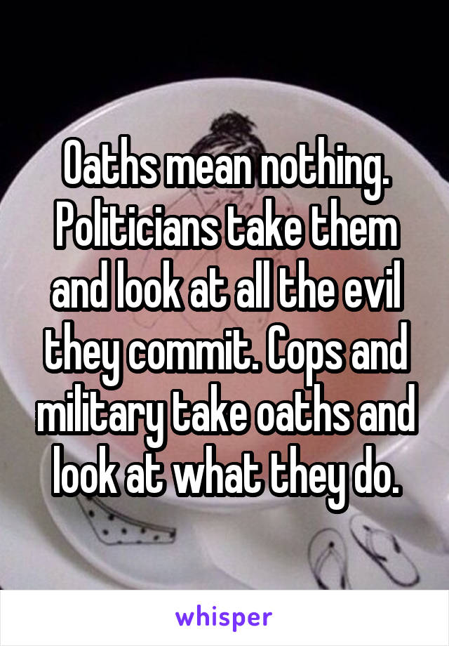 Oaths mean nothing. Politicians take them and look at all the evil they commit. Cops and military take oaths and look at what they do.