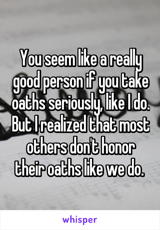 You seem like a really good person if you take oaths seriously, like I do. But I realized that most others don't honor their oaths like we do. 