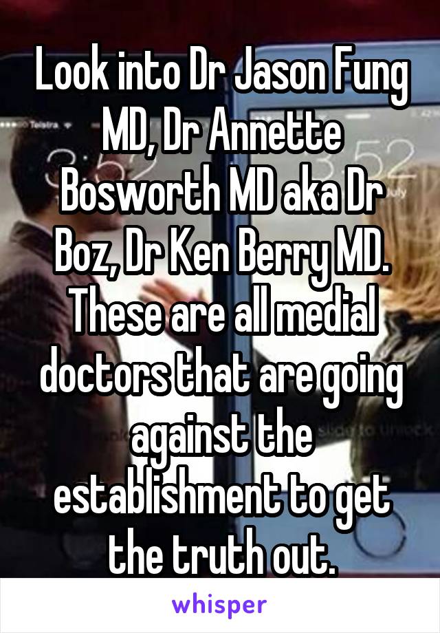 Look into Dr Jason Fung MD, Dr Annette Bosworth MD aka Dr Boz, Dr Ken Berry MD. These are all medial doctors that are going against the establishment to get the truth out.