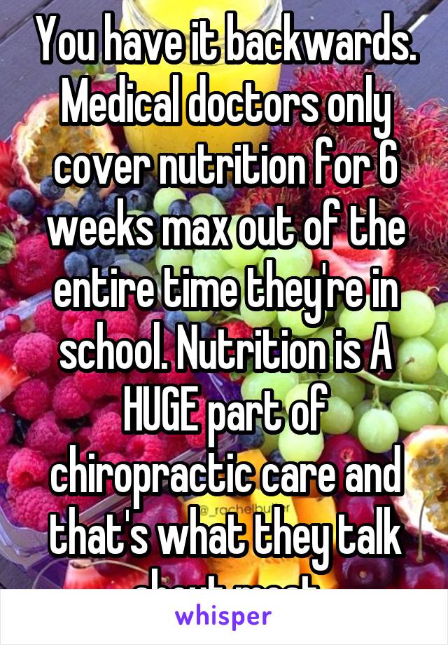 You have it backwards. Medical doctors only cover nutrition for 6 weeks max out of the entire time they're in school. Nutrition is A HUGE part of chiropractic care and that's what they talk about most