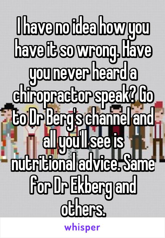 I have no idea how you have it so wrong. Have you never heard a chiropractor speak? Go to Dr Berg's channel and all you'll see is nutritional advice. Same for Dr Ekberg and others.