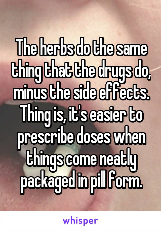 The herbs do the same thing that the drugs do, minus the side effects. Thing is, it's easier to prescribe doses when things come neatly packaged in pill form.